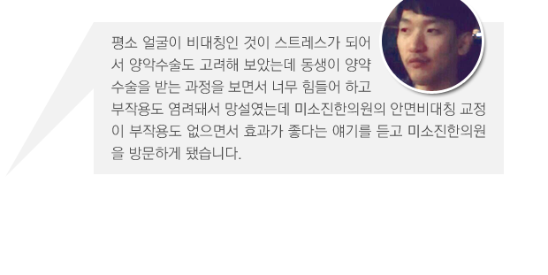 평소 얼굴이 비대칭인 것이 스트레스가 되어서 양악수술도 고려해 보았는데 동생이 양약수술을 받는 과정을 보면서 너무 힘들어 하고 부작용도 염려돼서 망설였는데 미소진한의원의 안면비대칭 교정이 부작용도 없으면서 효과가 좋다는 얘기를 듣고 미소진한의원을 방문하게 됐습니다.