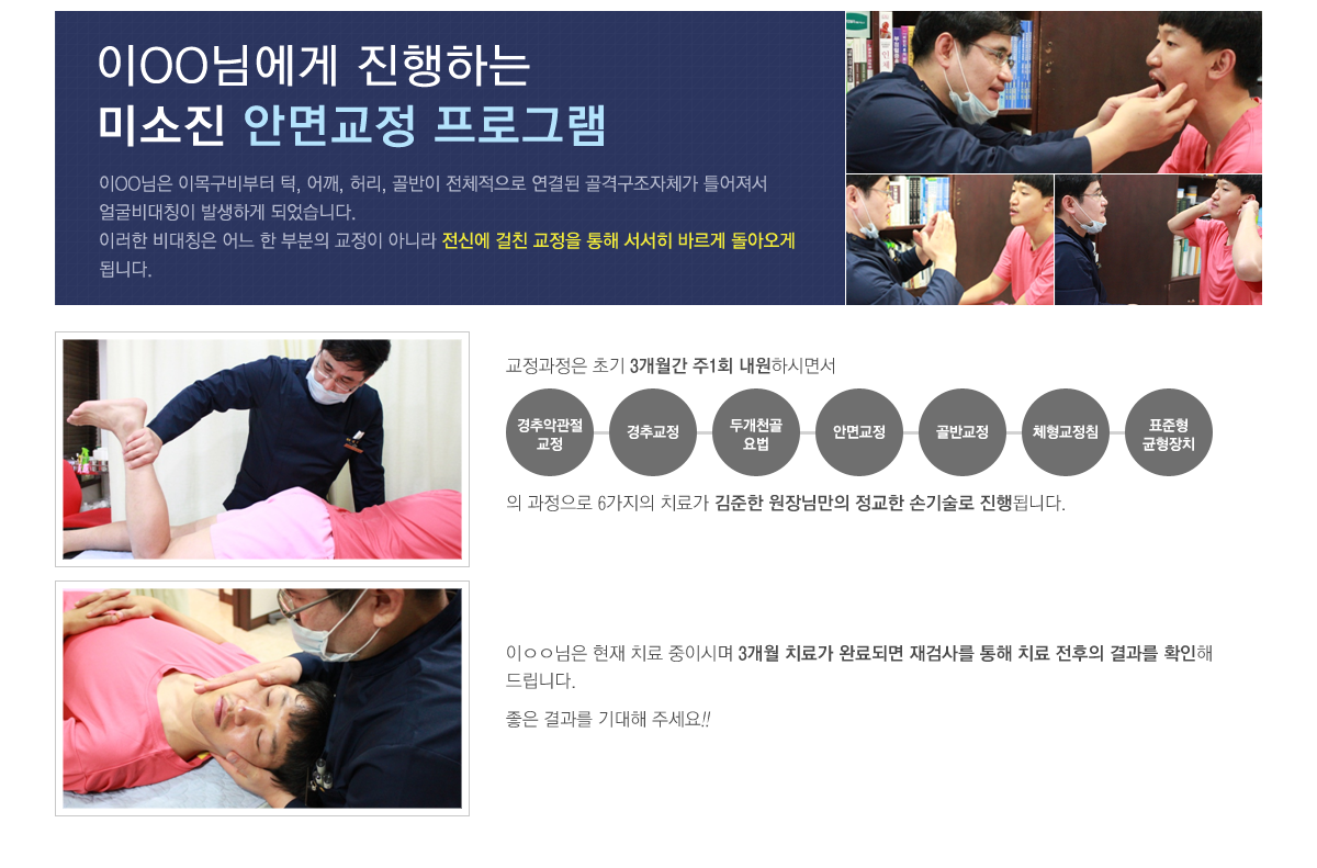 이성민님은 이목구비부터 턱, 어깨, 허리, 골반이 전체적으로 연결된 골격구조자체가 틀어져서 얼굴비대칭이 발생하게 되었습니다. 이러한 비대칭은 어느 한 부분의 교정이 아니라 전신에 걸친 교정을 통해 서서히 바르게 돌아오게 됩니다.